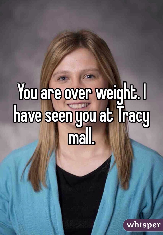You are over weight. I have seen you at Tracy mall.