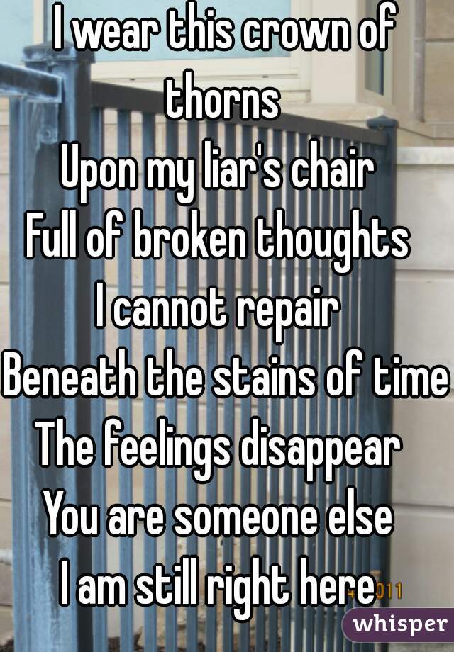 I wear this crown of thorns 
Upon my liar's chair 
Full of broken thoughts 
I cannot repair 
Beneath the stains of time 
The feelings disappear 
You are someone else 
I am still right here 