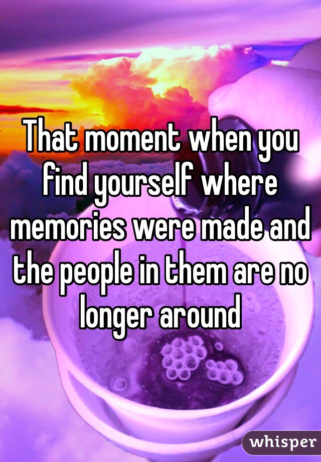 That moment when you find yourself where memories were made and the people in them are no longer around 