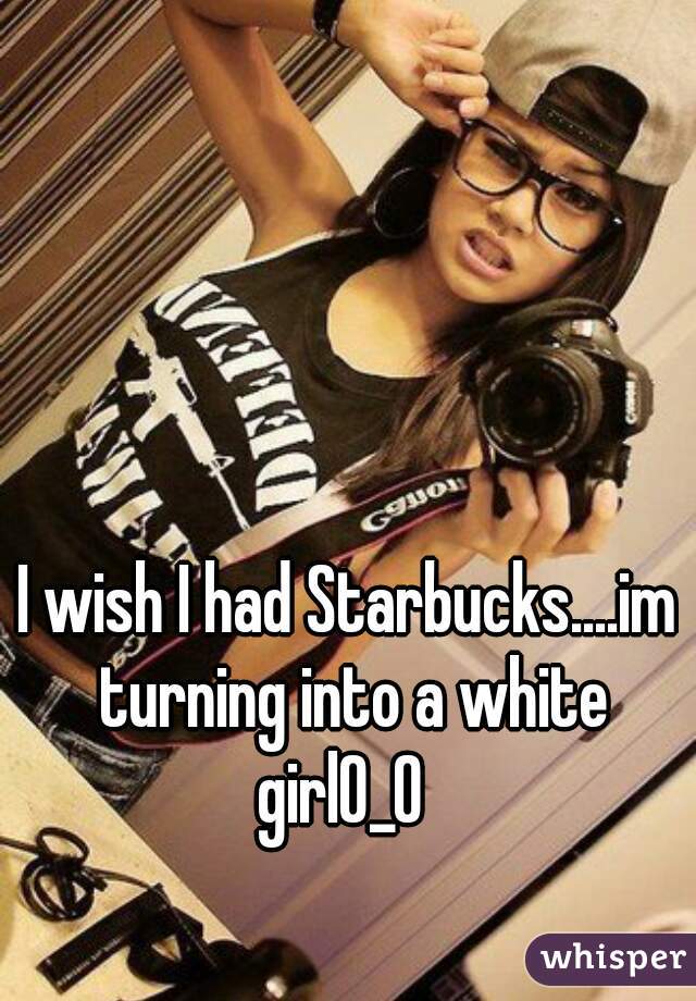 I wish I had Starbucks....im turning into a white girl0_0  