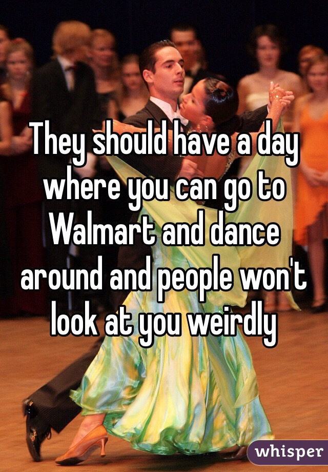 They should have a day where you can go to Walmart and dance around and people won't look at you weirdly 