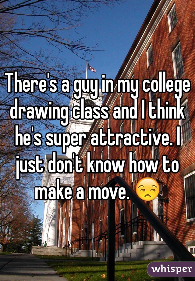 There's a guy in my college drawing class and I think he's super attractive. I just don't know how to make a move. 😒