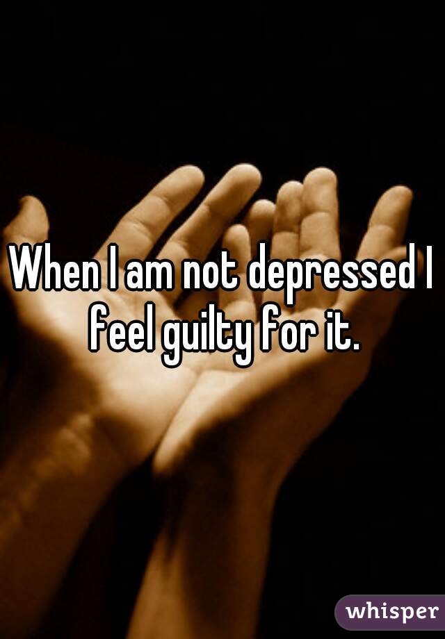 When I am not depressed I feel guilty for it.