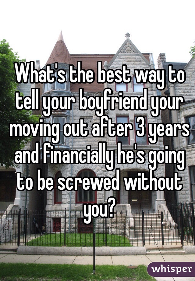 What's the best way to tell your boyfriend your moving out after 3 years and financially he's going to be screwed without you?