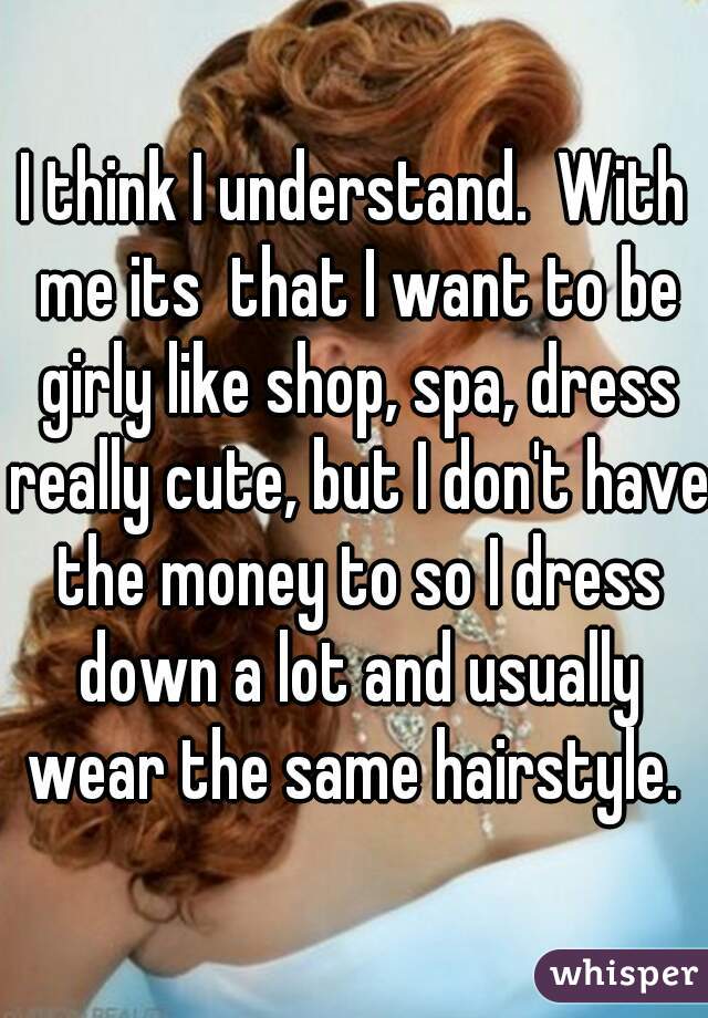 I think I understand.  With me its  that I want to be girly like shop, spa, dress really cute, but I don't have the money to so I dress down a lot and usually wear the same hairstyle. 