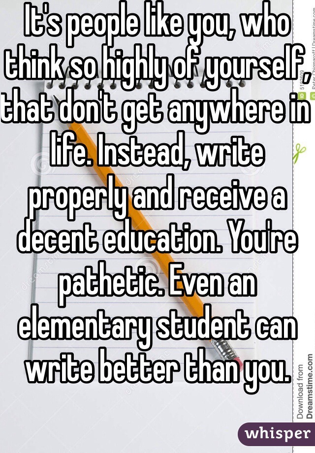It's people like you, who think so highly of yourself, that don't get anywhere in life. Instead, write properly and receive a decent education. You're pathetic. Even an elementary student can write better than you. 