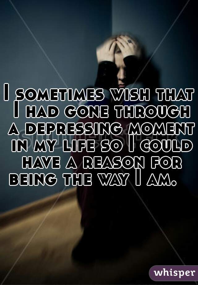 I sometimes wish that I had gone through a depressing moment in my life so I could have a reason for being the way I am.   