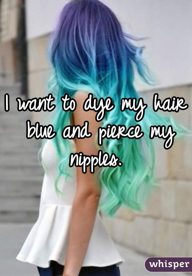 I want to dye my hair blue and pierce my nipples. 