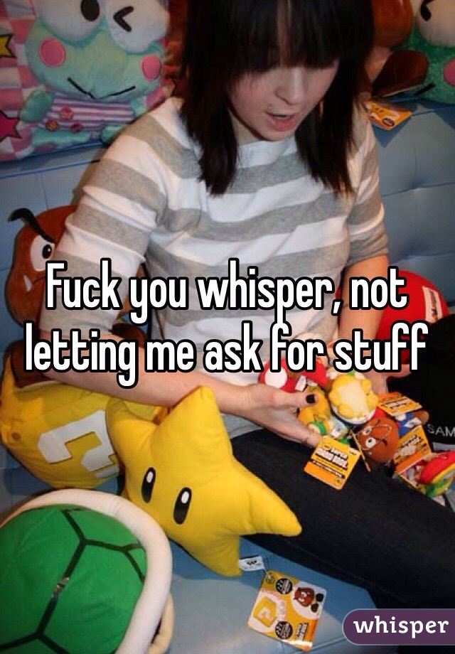 Fuck you whisper, not letting me ask for stuff