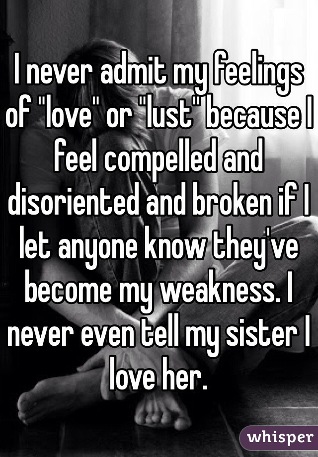 I never admit my feelings of "love" or "lust" because I feel compelled and disoriented and broken if I let anyone know they've become my weakness. I never even tell my sister I love her. 