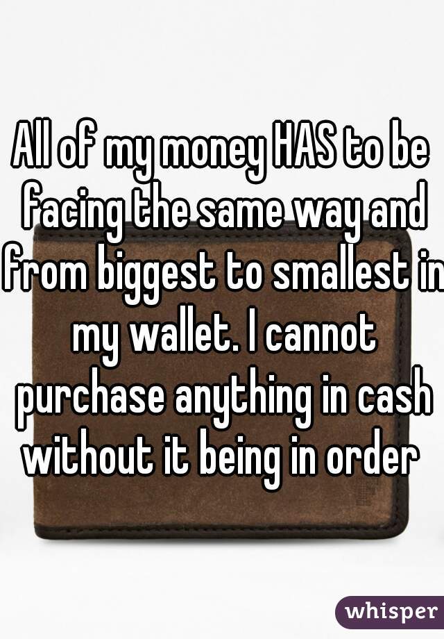 All of my money HAS to be facing the same way and from biggest to smallest in my wallet. I cannot purchase anything in cash without it being in order 