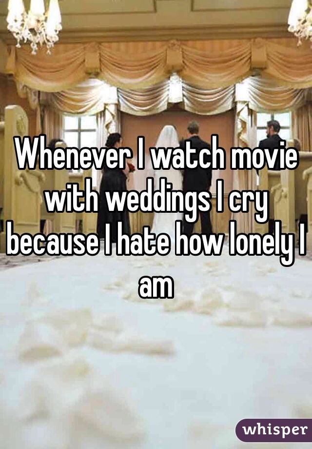 Whenever I watch movie with weddings I cry because I hate how lonely I am