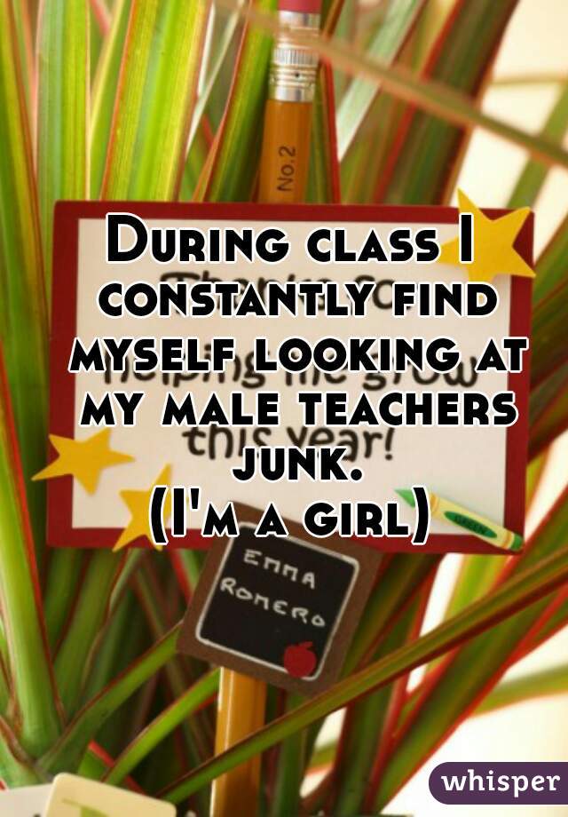 During class I constantly find myself looking at my male teachers junk.

(I'm a girl)