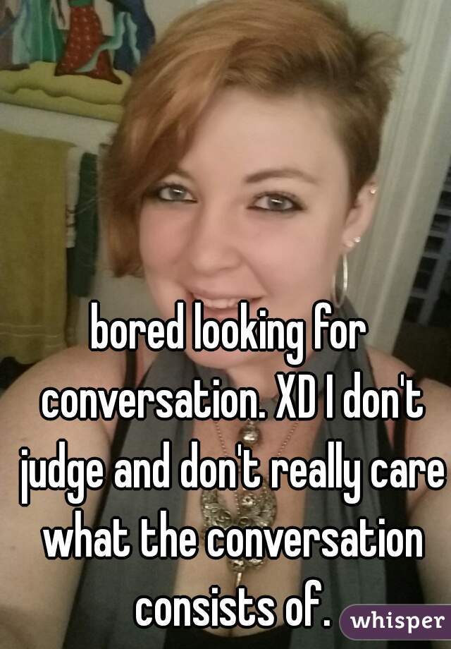 bored looking for conversation. XD I don't judge and don't really care what the conversation consists of.