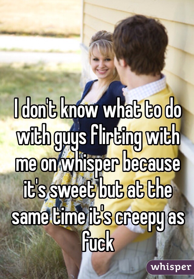 I don't know what to do with guys flirting with me on whisper because it's sweet but at the same time it's creepy as fuck