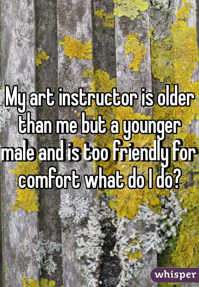 My art instructor is older than me but a younger male and is too friendly for comfort what do I do?  