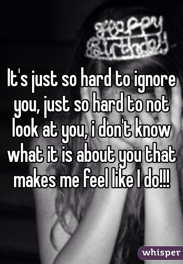 It's just so hard to ignore you, just so hard to not look at you, i don't know what it is about you that makes me feel like I do!!! 