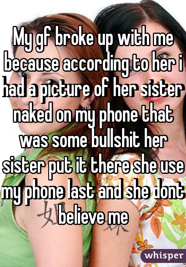 My gf broke up with me because according to her i had a picture of her sister naked on my phone that was some bullshit her sister put it there she use my phone last and she dont believe me 