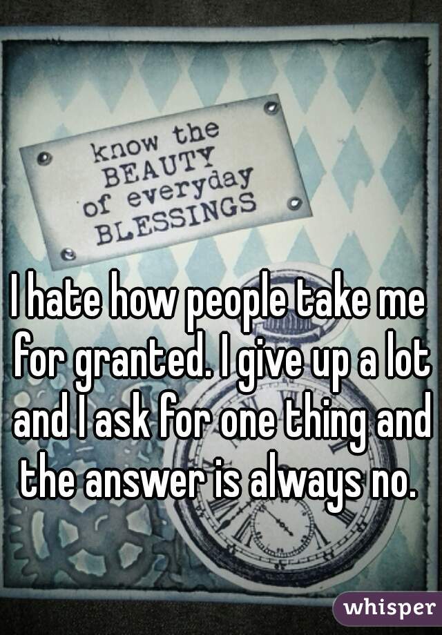 I hate how people take me for granted. I give up a lot and I ask for one thing and the answer is always no. 