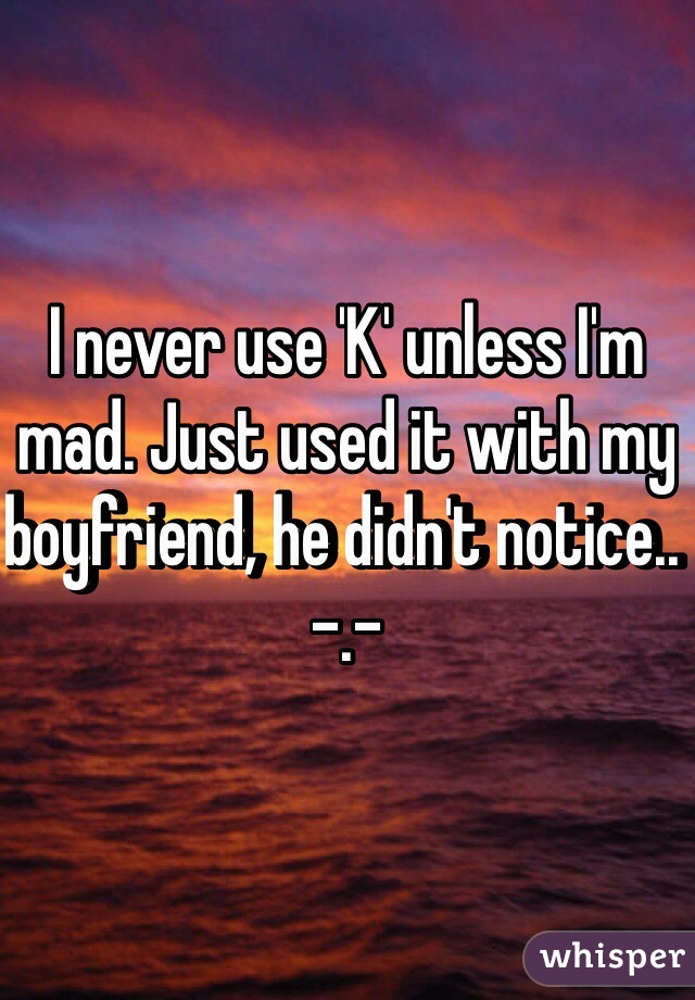 I never use 'K' unless I'm mad. Just used it with my boyfriend, he didn't notice.. -.-