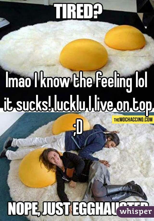 lmao I know the feeling lol it sucks! lucklu I live on top ;D