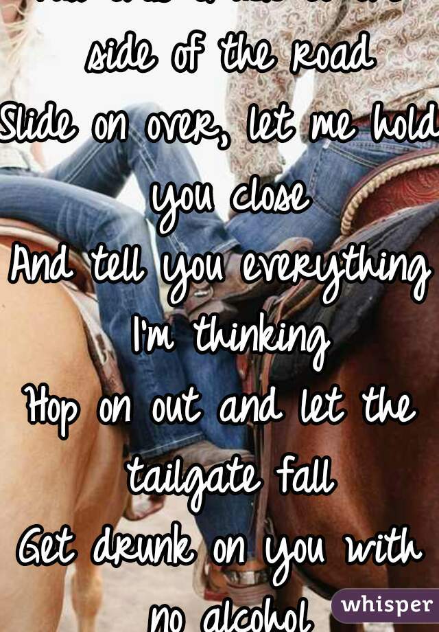 Pull this truck to the side of the road
Slide on over, let me hold you close
And tell you everything I'm thinking
Hop on out and let the tailgate fall
Get drunk on you with no alcohol
