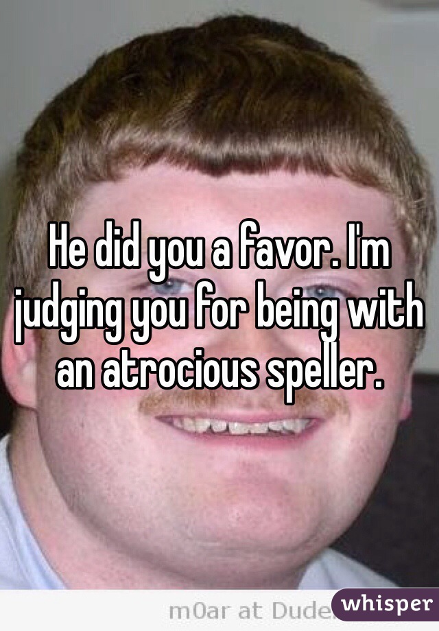 He did you a favor. I'm judging you for being with an atrocious speller.