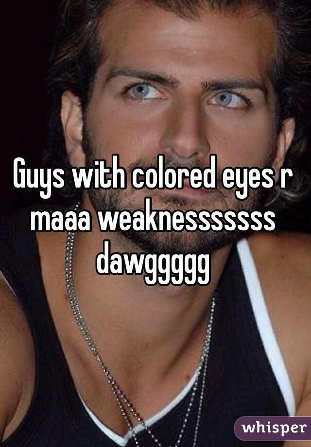 Guys with colored eyes r maaa weaknesssssss dawggggg