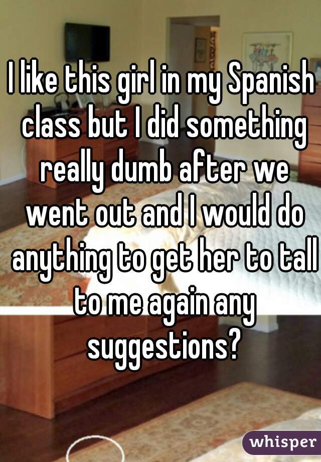 I like this girl in my Spanish class but I did something really dumb after we went out and I would do anything to get her to tall to me again any suggestions?
