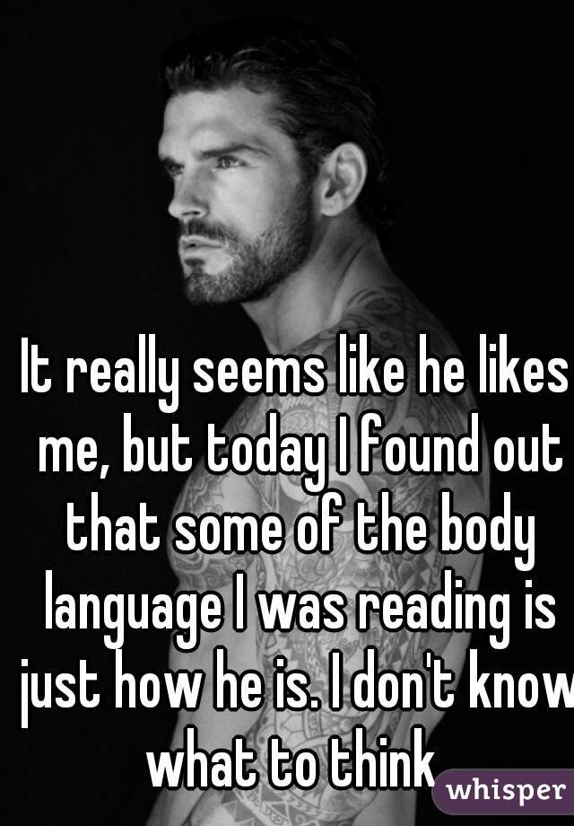 It really seems like he likes me, but today I found out that some of the body language I was reading is just how he is. I don't know what to think. 