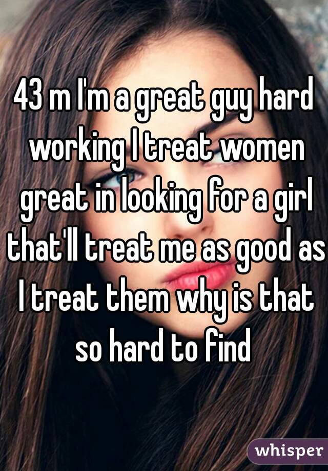 43 m I'm a great guy hard working I treat women great in looking for a girl that'll treat me as good as I treat them why is that so hard to find 