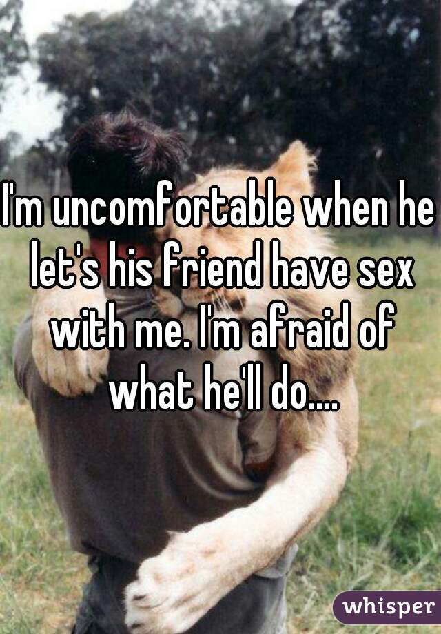 I'm uncomfortable when he let's his friend have sex with me. I'm afraid of what he'll do....