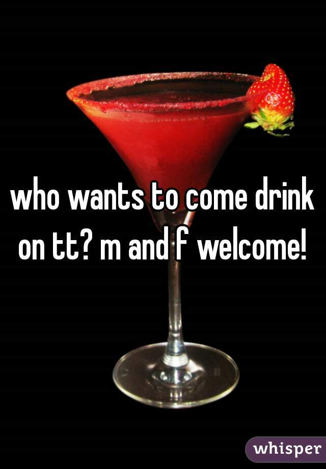 who wants to come drink on tt? m and f welcome! 