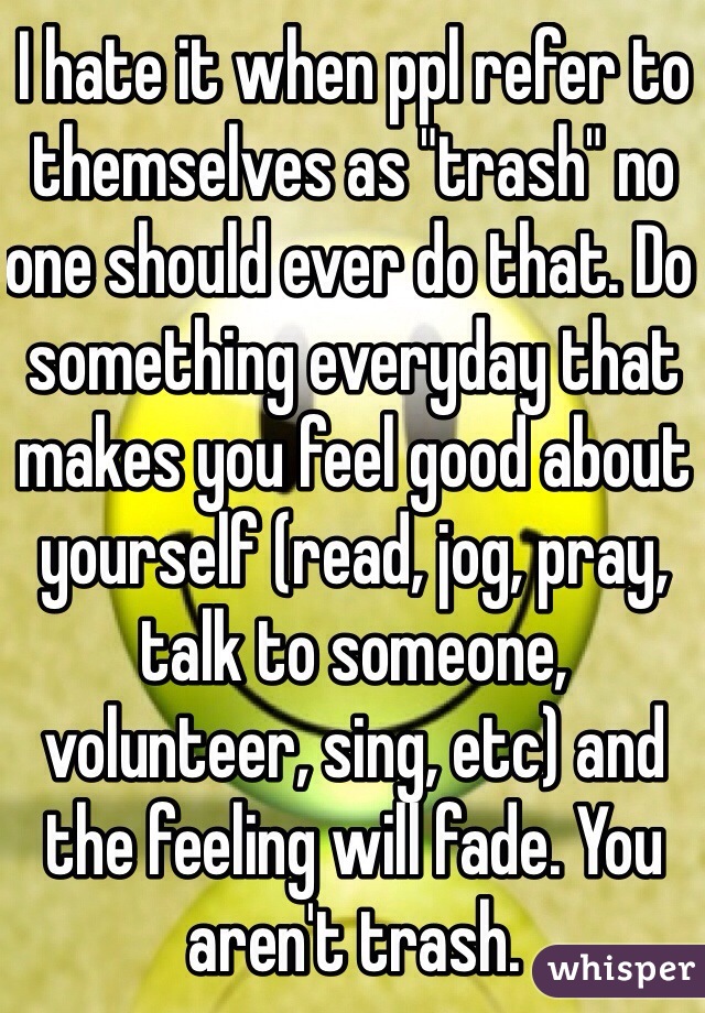 I hate it when ppl refer to themselves as "trash" no one should ever do that. Do something everyday that makes you feel good about yourself (read, jog, pray, talk to someone, volunteer, sing, etc) and the feeling will fade. You aren't trash.