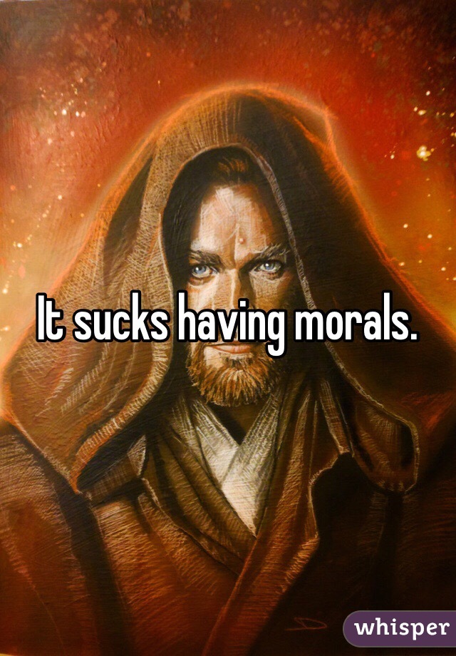 It sucks having morals. 