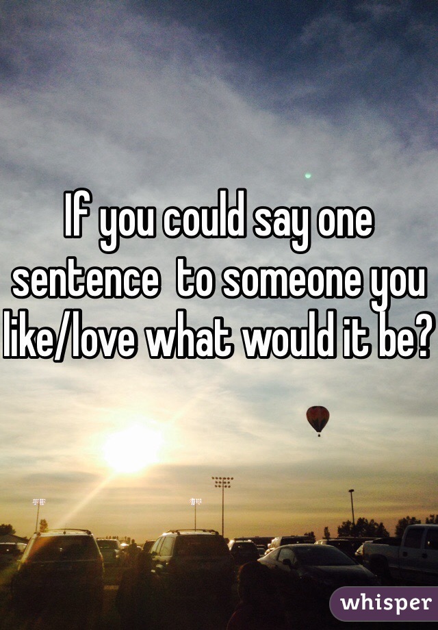 If you could say one sentence  to someone you like/love what would it be? 