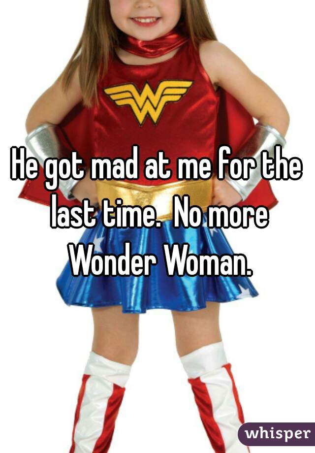 He got mad at me for the last time.  No more Wonder Woman.