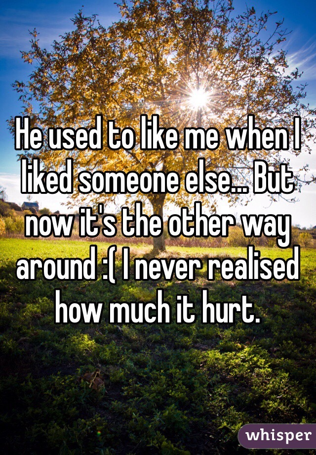 He used to like me when I liked someone else... But now it's the other way around :( I never realised how much it hurt. 