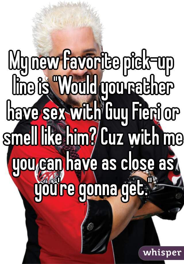 My new favorite pick-up line is "Would you rather have sex with Guy Fieri or smell like him? Cuz with me you can have as close as you're gonna get."