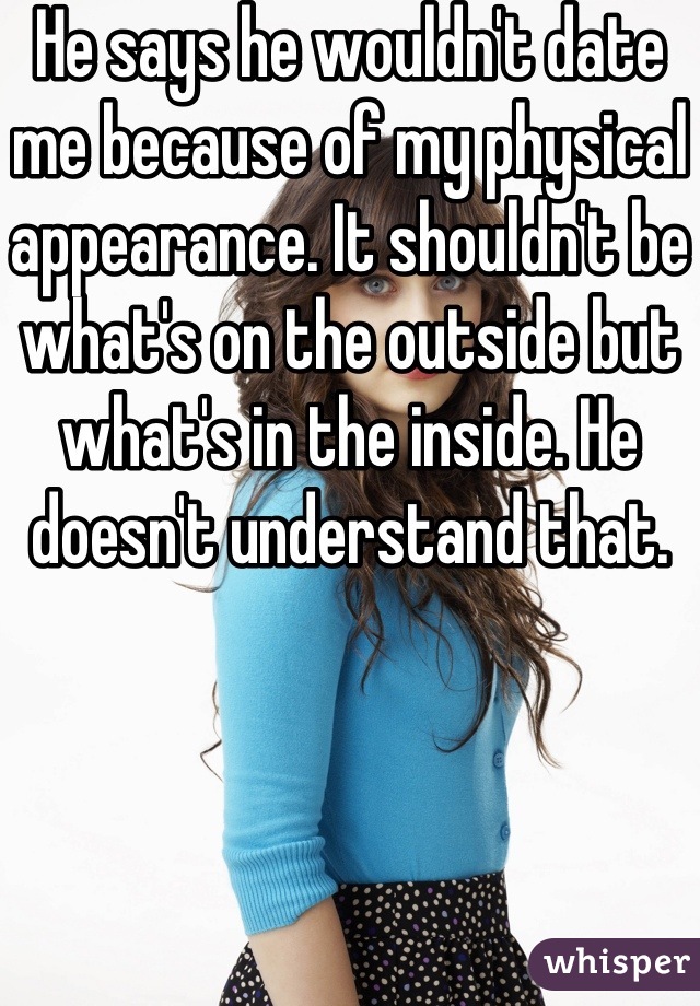 He says he wouldn't date me because of my physical appearance. It shouldn't be what's on the outside but what's in the inside. He doesn't understand that.