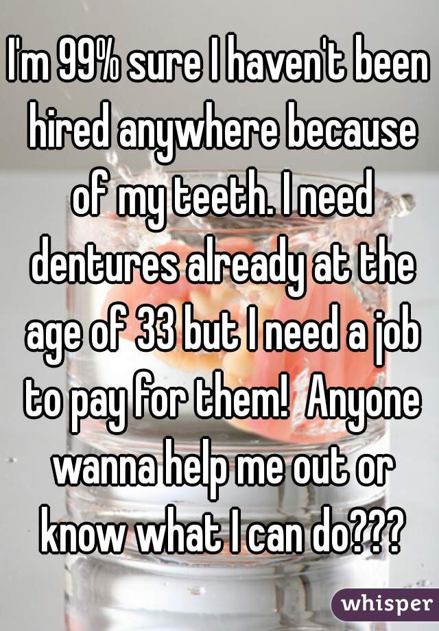 I'm 99% sure I haven't been hired anywhere because of my teeth. I need dentures already at the age of 33 but I need a job to pay for them!  Anyone wanna help me out or know what I can do???