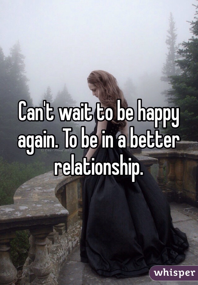 Can't wait to be happy again. To be in a better relationship. 