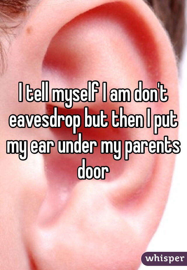 I tell myself I am don't eavesdrop but then I put my ear under my parents door