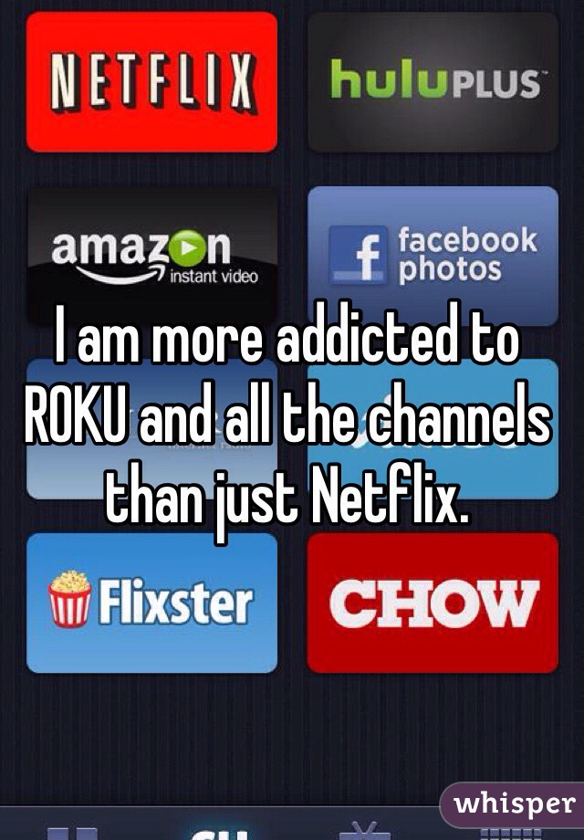 I am more addicted to ROKU and all the channels than just Netflix. 