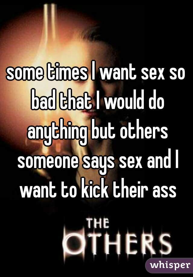 some times I want sex so bad that I would do anything but others someone says sex and I want to kick their ass