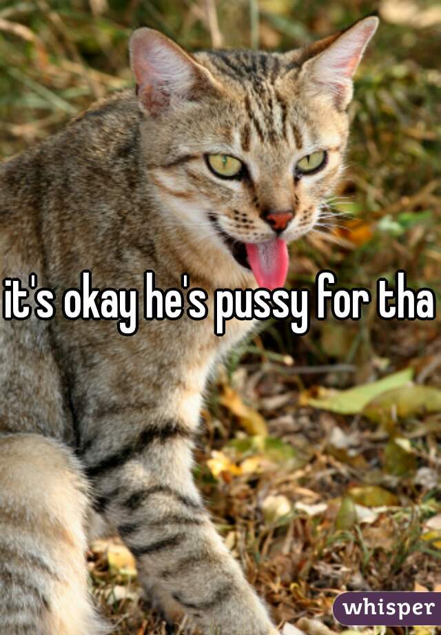 it's okay he's pussy for that