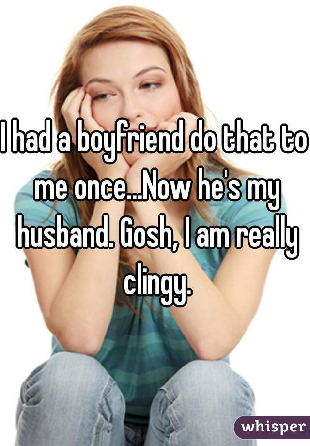 I had a boyfriend do that to me once...Now he's my husband. Gosh, I am really clingy.