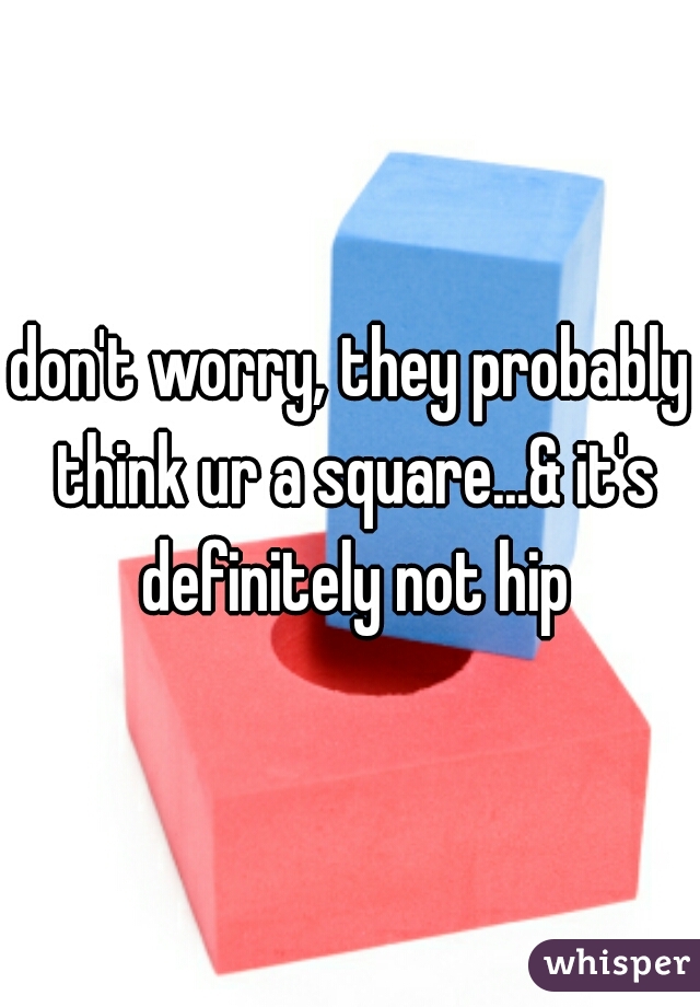 don't worry, they probably think ur a square...& it's definitely not hip