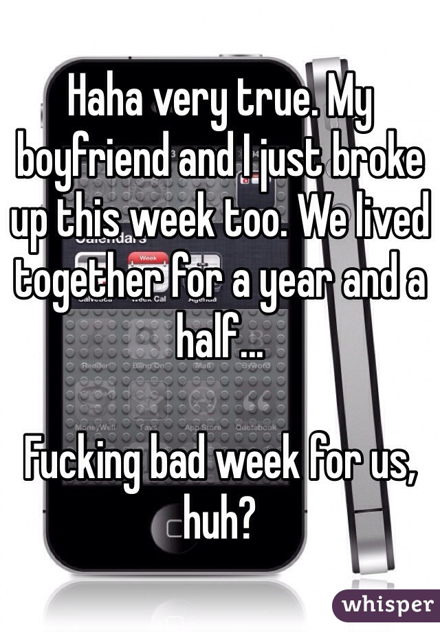 Haha very true. My boyfriend and I just broke up this week too. We lived together for a year and a half... 

Fucking bad week for us, huh?