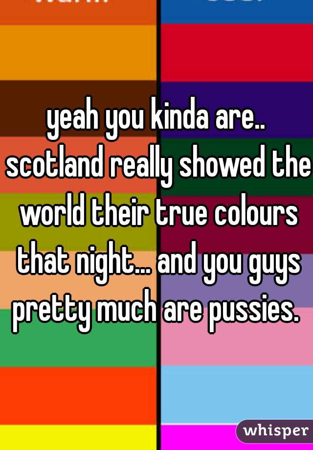 yeah you kinda are.. scotland really showed the world their true colours that night... and you guys pretty much are pussies. 